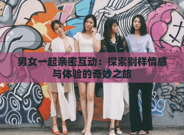 男女一起亲密互动：探索别样情感与体验的奇妙之旅