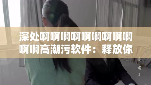 深处啊啊啊啊啊啊啊啊啊啊啊高潮污软件：释放你内心的欲望