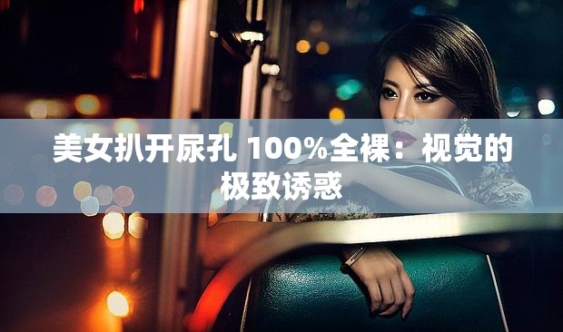美女扒开尿孔 100%全裸：视觉的极致诱惑