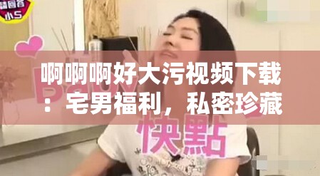 啊啊啊好大污视频下载：宅男福利，私密珍藏