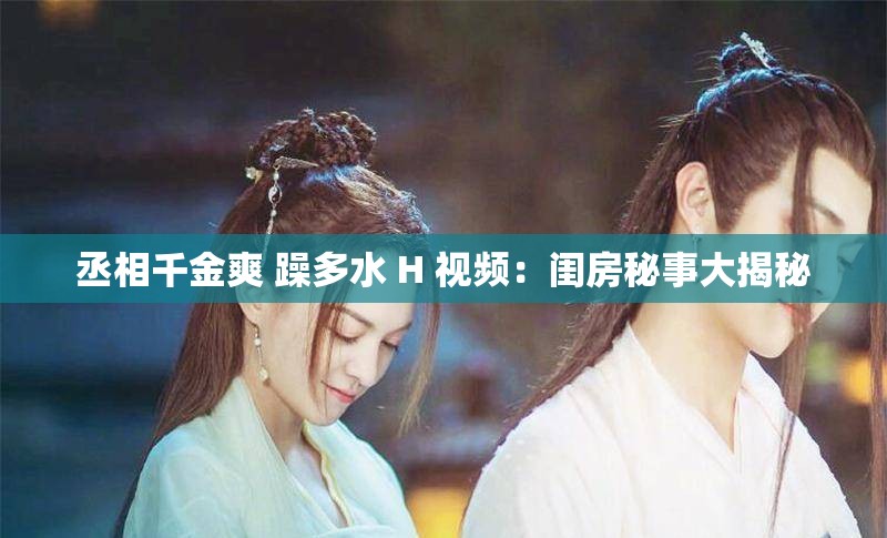 丞相千金爽 躁多水 H 视频：闺房秘事大揭秘