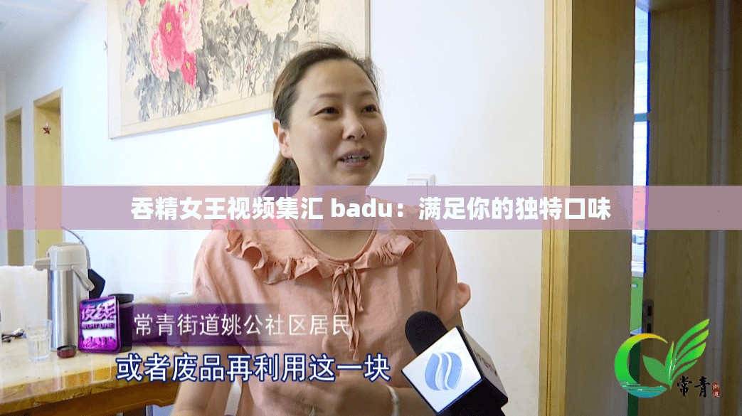 吞精女王视频集汇 badu：满足你的独特口味