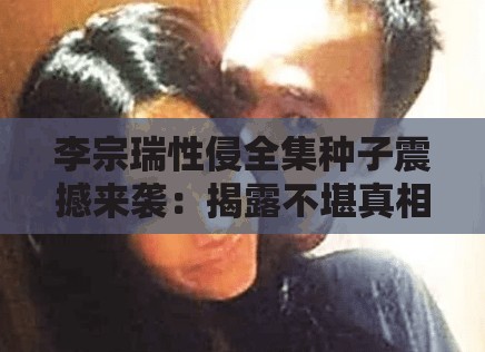 李宗瑞性侵全集种子震撼来袭：揭露不堪真相