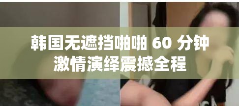 韩国无遮挡啪啪 60 分钟激情演绎震撼全程