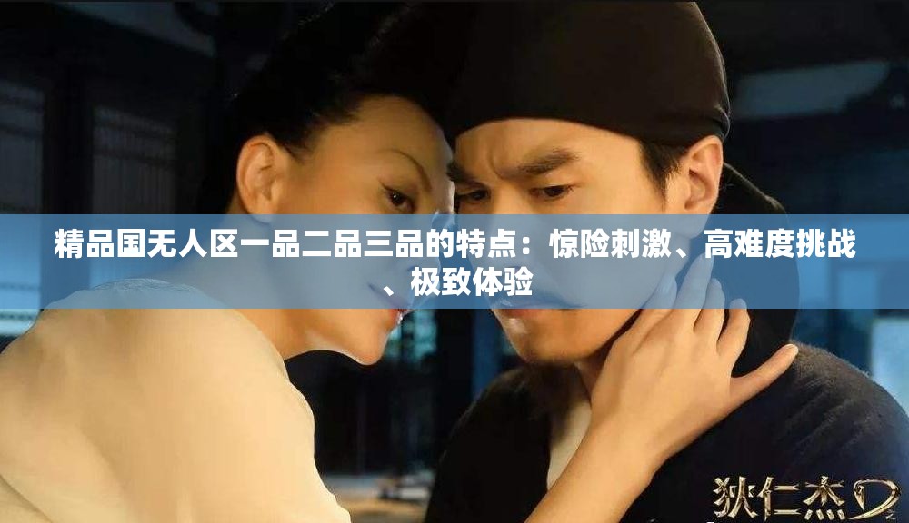 精品国无人区一品二品三品的特点：惊险刺激、高难度挑战、极致体验