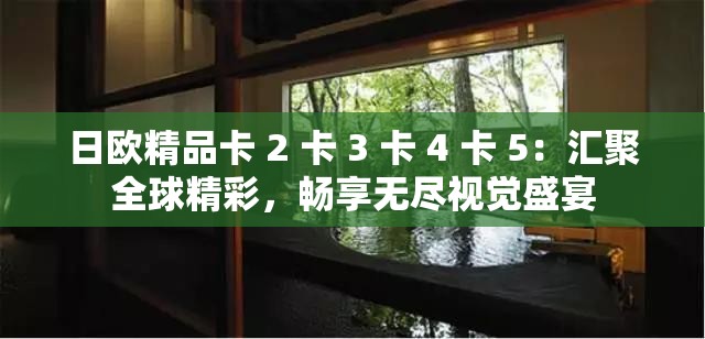 日欧精品卡 2 卡 3 卡 4 卡 5：汇聚全球精彩，畅享无尽视觉盛宴