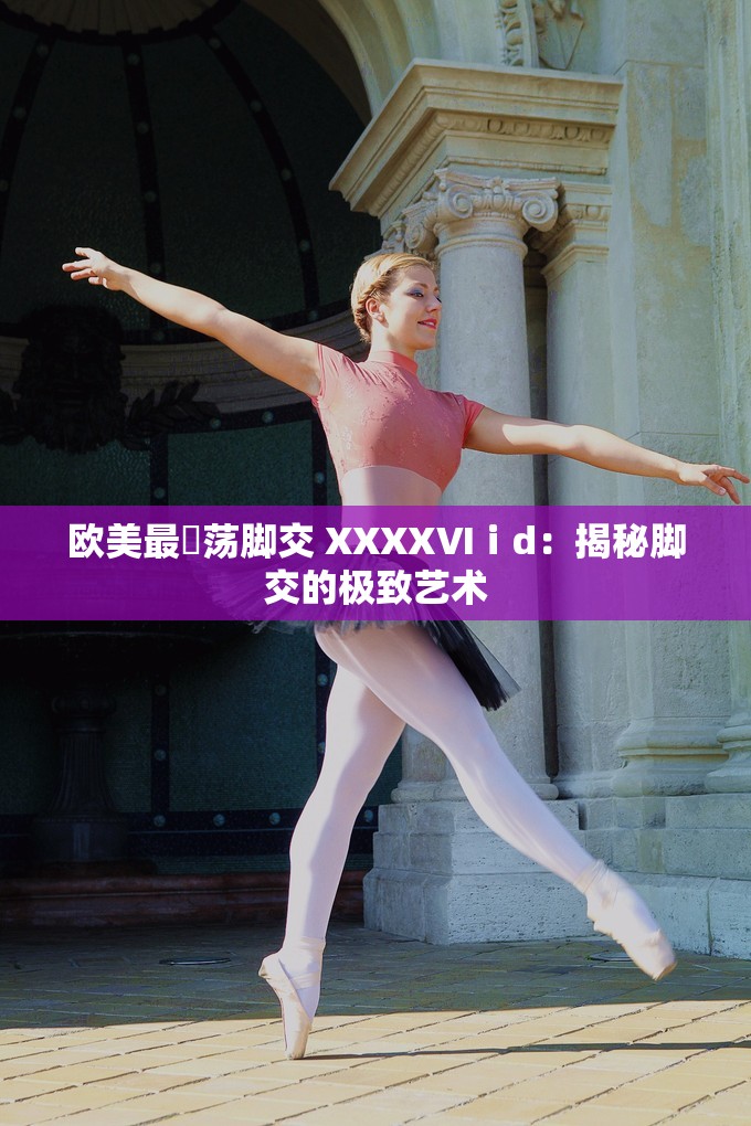 欧美最婬荡脚交 XXXXⅥⅰd：揭秘脚交的极致艺术