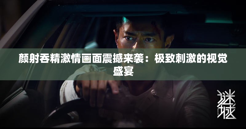 颜射吞精激情画面震撼来袭：极致刺激的视觉盛宴