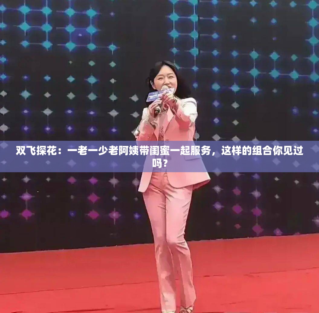 双飞探花：一老一少老阿姨带闺蜜一起服务，这样的组合你见过吗？