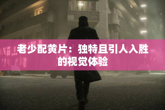 老少配黄片：独特且引人入胜的视觉体验