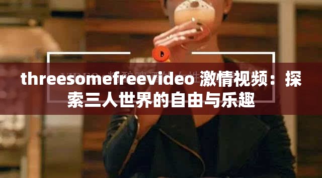 threesomefreevideo 激情视频：探索三人世界的自由与乐趣