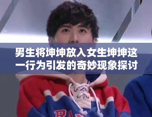 男生将坤坤放入女生坤坤这一行为引发的奇妙现象探讨