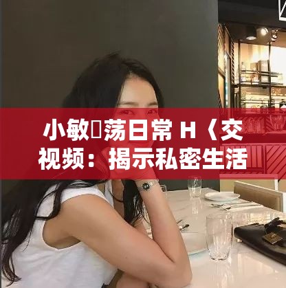 小敏婬荡日常 H〈交视频：揭示私密生活的真实写照