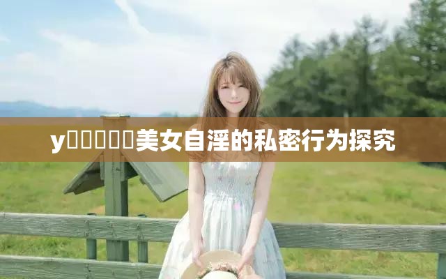 y乂乄乄乄乄美女自淫的私密行为探究