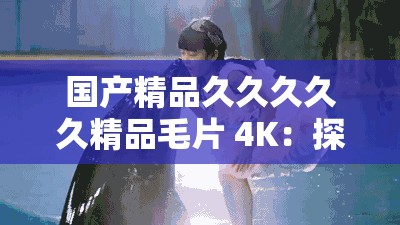 国产精品久久久久久精品毛片 4K：探索中国电影的独特魅力