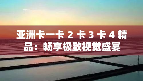 亚洲卡一卡 2 卡 3 卡 4 精品：畅享极致视觉盛宴