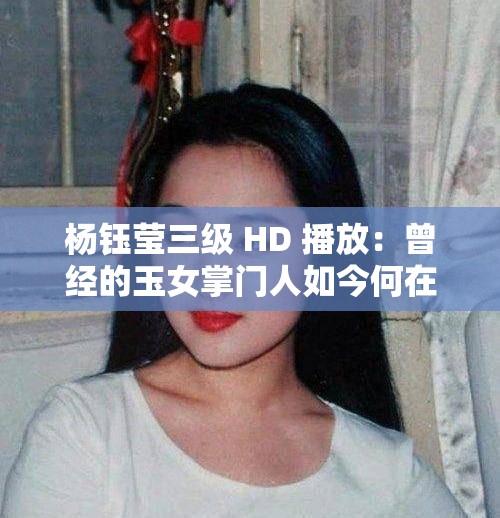 杨钰莹三级 HD 播放：曾经的玉女掌门人如今何在？