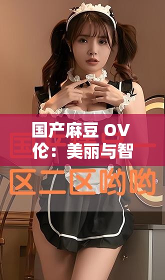 国产麻豆 OV 伦：美丽与智慧的化身