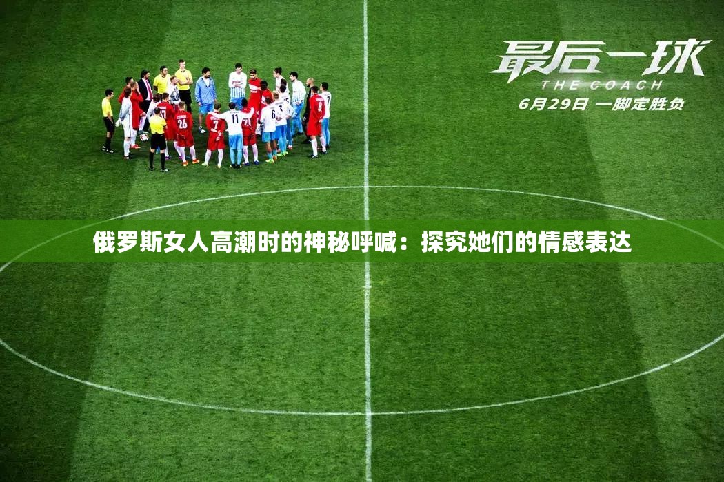 俄罗斯女人高潮时的神秘呼喊：探究她们的情感表达