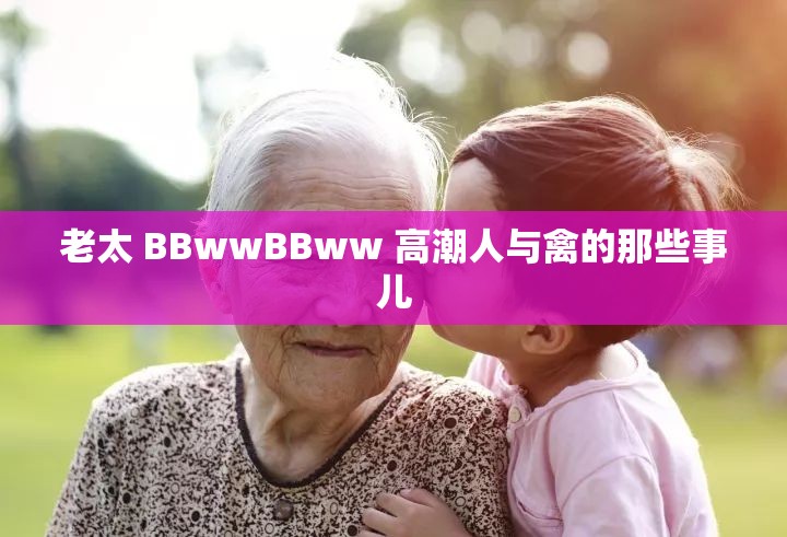老太 BBwwBBww 高潮人与禽的那些事儿