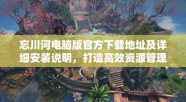 忘川河电脑版官方下载地址及详细安装说明，打造高效资源管理的必备指南