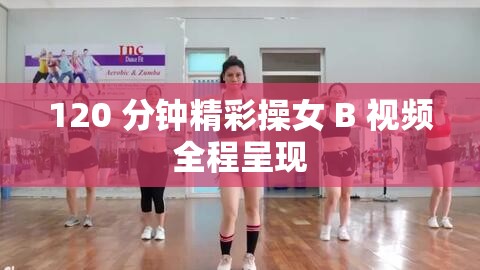120 分钟精彩操女 B 视频全程呈现