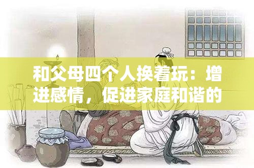 和父母四个人换着玩：增进感情，促进家庭和谐的全新方式