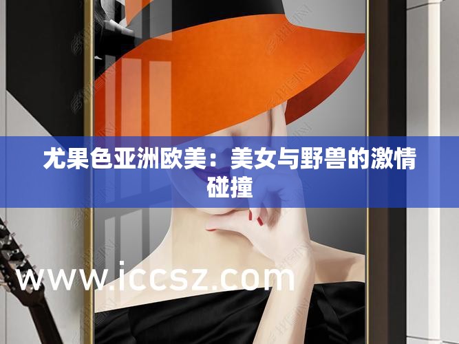 尤果色亚洲欧美：美女与野兽的激情碰撞