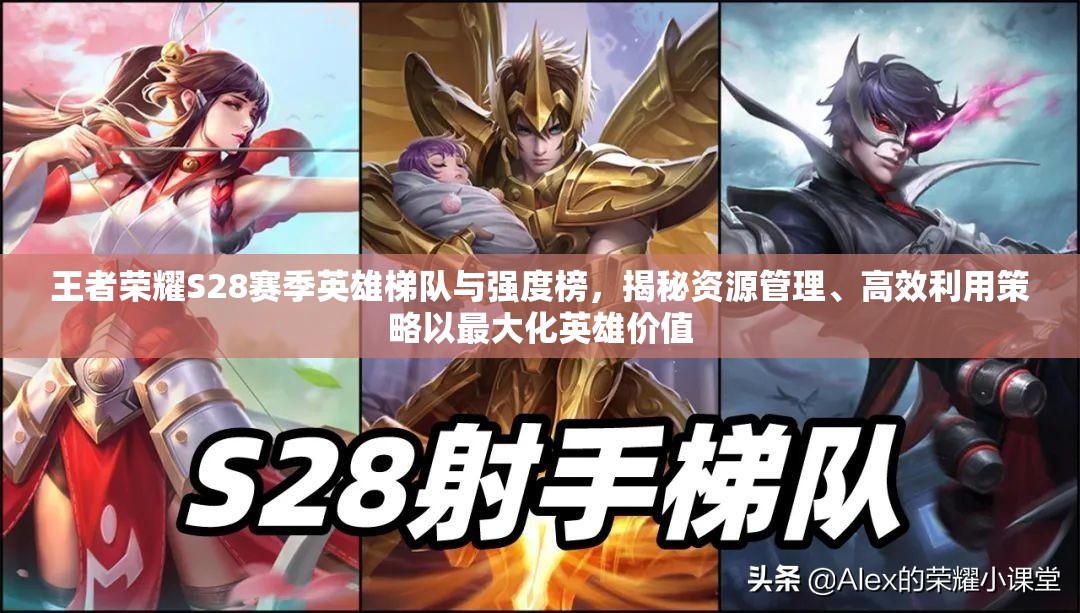 王者荣耀S28赛季英雄梯队与强度榜，揭秘资源管理、高效利用策略以最大化英雄价值
