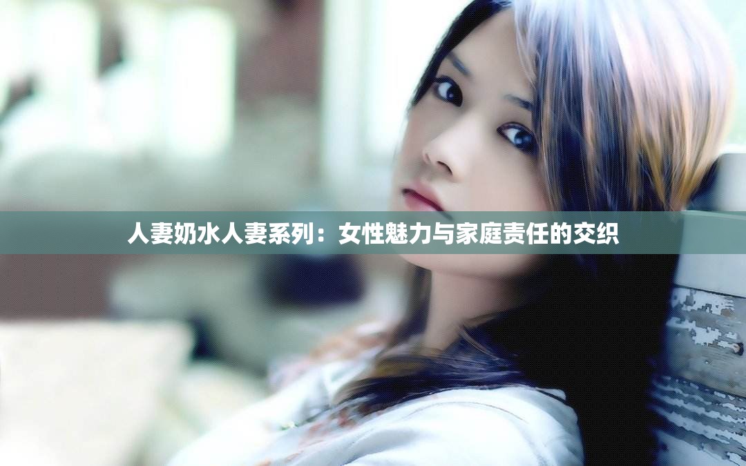 人妻奶水人妻系列：女性魅力与家庭责任的交织
