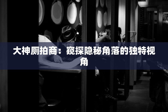 大神厕拍商：窥探隐秘角落的独特视角