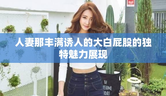 人妻那丰满诱人的大白屁股的独特魅力展现