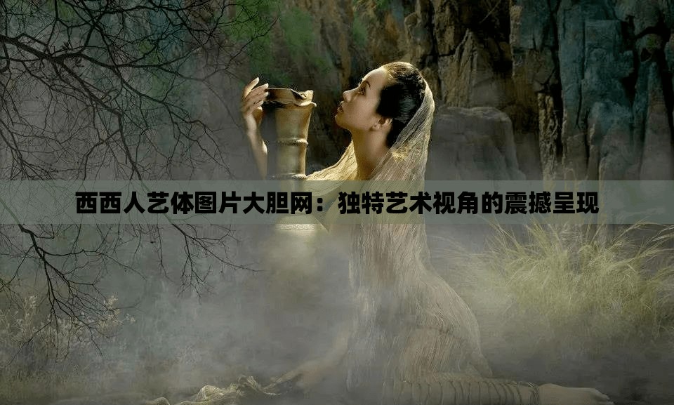 西西人艺体图片大胆网：独特艺术视角的震撼呈现