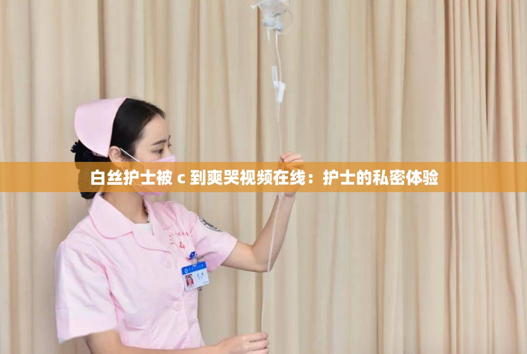 白丝护士被 c 到爽哭视频在线：护士的私密体验