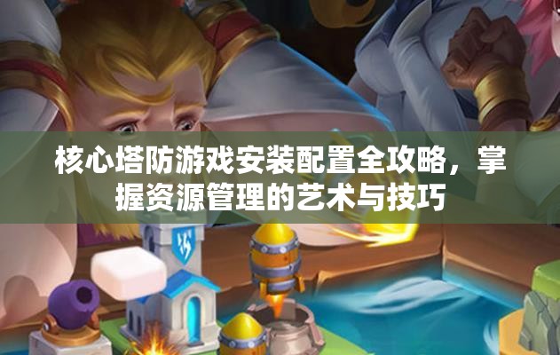 核心塔防游戏安装配置全攻略，掌握资源管理的艺术与技巧