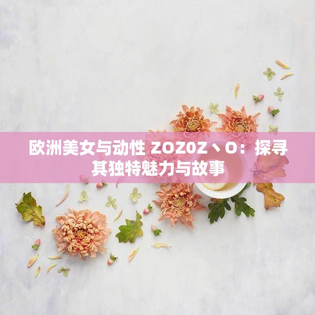 欧洲美女与动性 ZOZ0Z丶O：探寻其独特魅力与故事