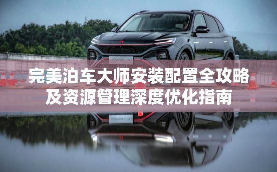 完美泊车大师安装配置全攻略及资源管理深度优化指南