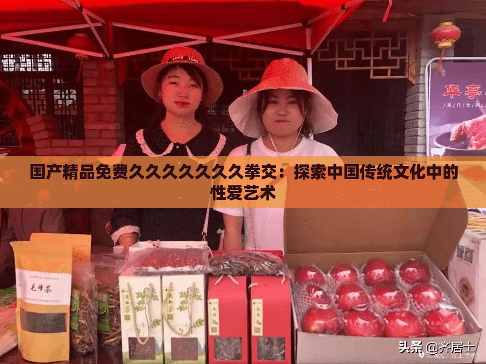 国产精品免费久久久久久久久拳交：探索中国传统文化中的性爱艺术