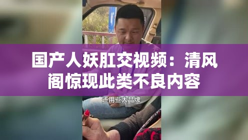 国产人妖肛交视频：清风阁惊现此类不良内容