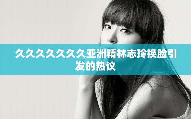 久久久久久久久亚洲精林志玲换脸引发的热议