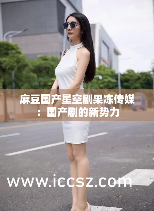 麻豆国产星空剧果冻传媒：国产剧的新势力