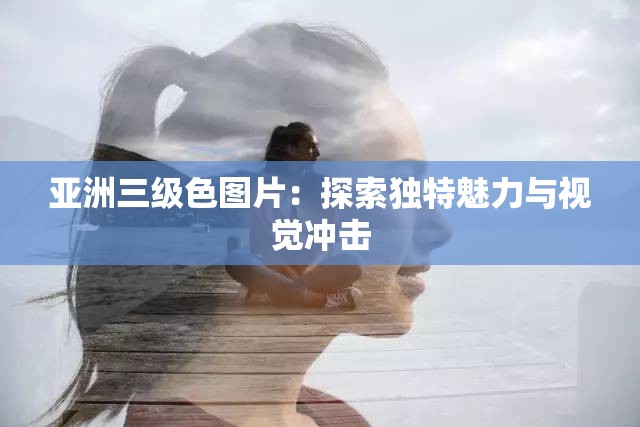 亚洲三级色图片：探索独特魅力与视觉冲击