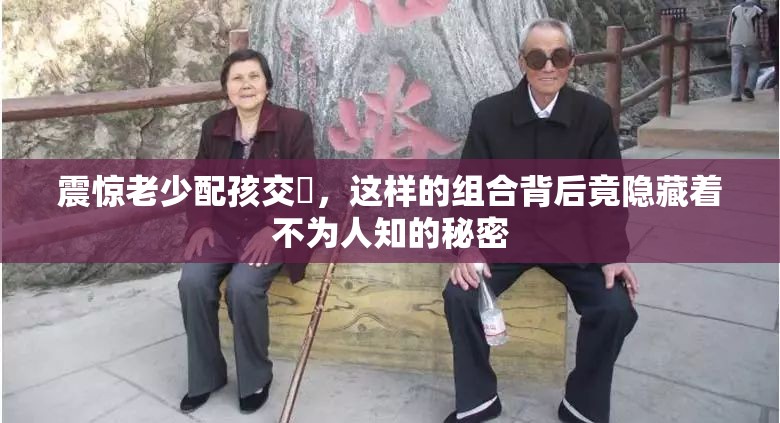 震惊老少配孩交乄，这样的组合背后竟隐藏着不为人知的秘密