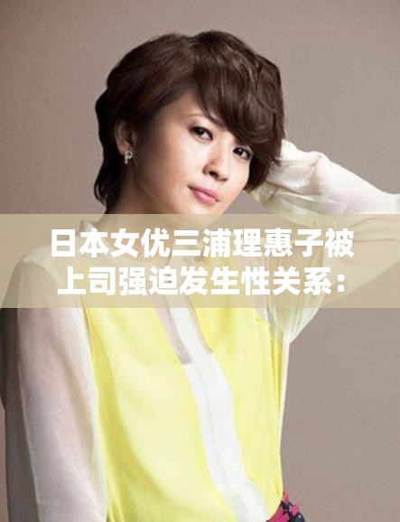 日本女优三浦理惠子被上司强迫发生性关系：震惊日本娱乐圈的性丑闻事件