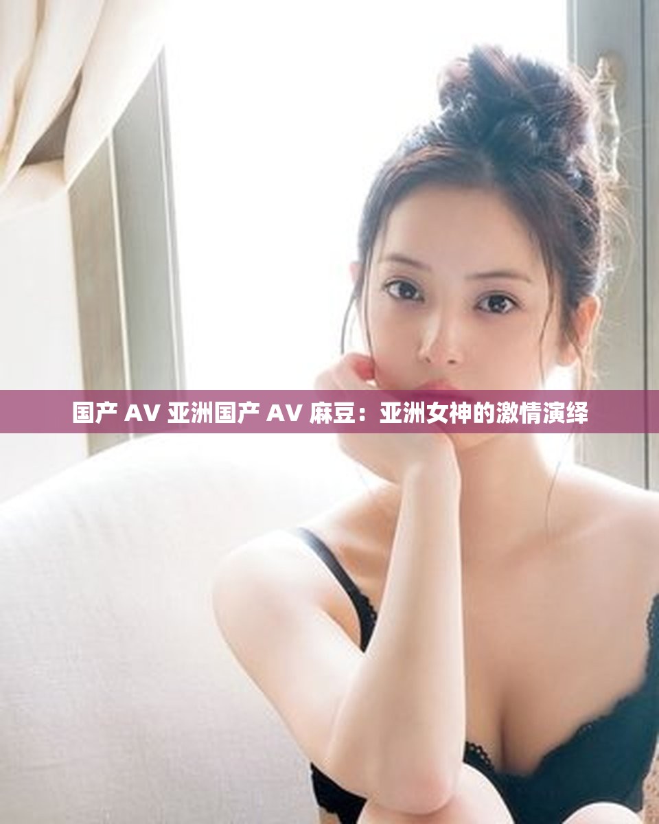国产 AV 亚洲国产 AV 麻豆：亚洲女神的激情演绎