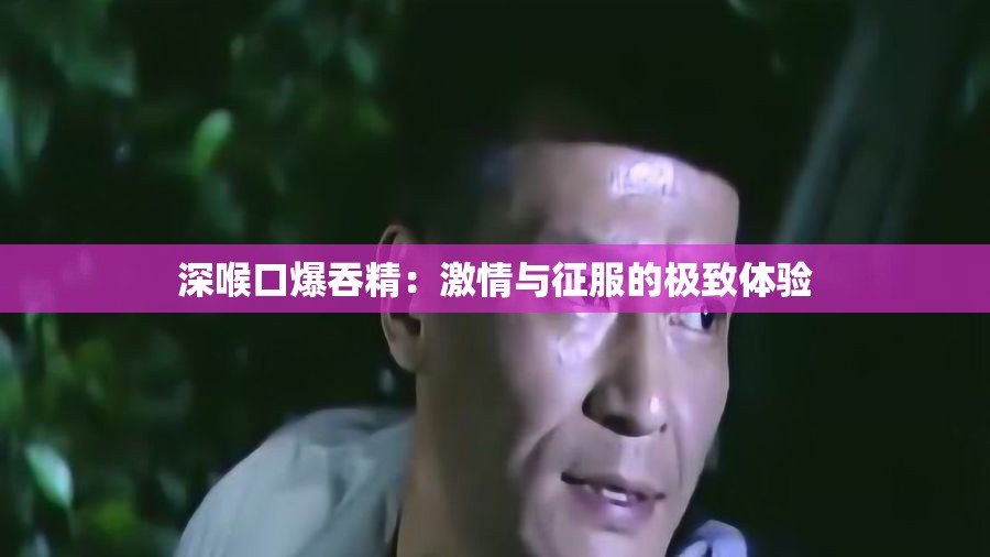 深喉口爆吞精：激情与征服的极致体验