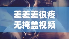 差差差很疼无掩盖视频引发的强烈情感冲击