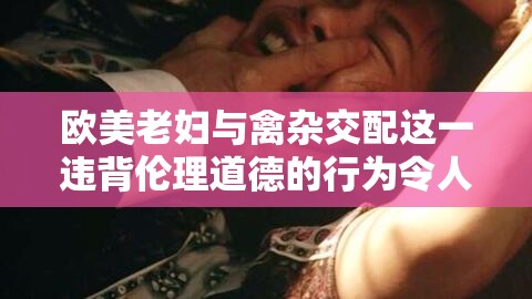 欧美老妇与禽杂交配这一违背伦理道德的行为令人震惊