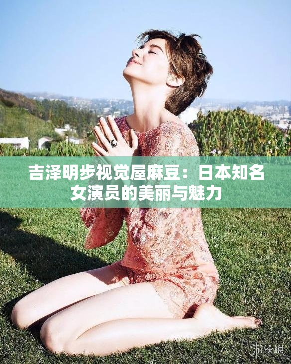 吉泽明步视觉屋麻豆：日本知名女演员的美丽与魅力