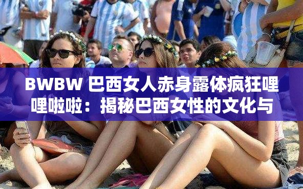 BWBW 巴西女人赤身露体疯狂哩哩啦啦：揭秘巴西女性的文化与生活